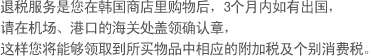 退税服务是您在韩国商店里购物后，3个月内如有出国，
    请在机场、港口的海关处盖领确认章，这样您将能够领取到所买物品中相应的附加税及个别消费税。