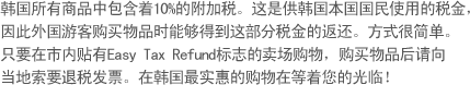 韩国所有商品中包含着10%的附加税。这是供韩国本国国民使用的税金，因此外国游客购买物品时能够得到这部分税金的返还。方式很简单。只要在市内贴有Easy Tax Refund标志的卖场购物，购买物品后请向 当地索要退税发票。在韩国最实惠的购物在等着您的光临！