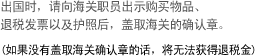出国时，请向海关职员出示购买物品、退税发票以及护照后，盖取海关的确认章。(如果没有盖取海关确认章的话，将无法获得退税金) 