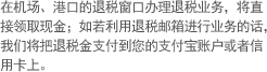在机场、港口的退税窗口办理退税业务，将直 接领取现金；如若利用退税邮箱进行业务的话，我们将把退税金支付到您的支付宝账户或者信 用卡上。