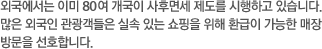 외국에서는 이미 80 여 개국이 사후면세 제도를 시행하고 있습니다. 많은 외국인 관광객들은 실속 있는 쇼핑을 위해 환급이 가능한 매장 방문을 선호합니다.