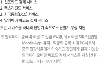 1. 신용카드 결제 서비스 2. 택스리펀드 서비스 3. 자국통화(DCC) 서비스 4. 알리페이 바코드 결제 서비스 모든 서비스를 하나의 단말기 속으로 ~ 단말기 무상 지원 ※알리페이 : 중국내 회원 ID 발급 8억명, 유효회원 5억 5천만명, Mobile App. 유저 1억명의 중국 최대 PG사로서 중국 관광객들에게 익숙하고 간편하게 결제 가능한 알리페이 모바일 바코드 결제 서비스를 지원합니다. (바코드 리더기 무상 지원)
