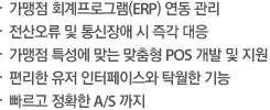 가맹점 회계프로그램(ERP) 연동 관리 전산오류 및 통신장애 시 즉각 대응, 가맹점 특성에 맞는 맞춤형 POS 개발 및 지원,편리한 유저 인터페이스와 탁월한 기능,빠르고 정확한 A/S 까지