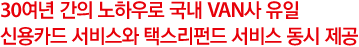 30여년 간의 노하우로 국내 VAN사 유일신용카드 서비스와 택스리펀드 서비스 동시 제공 
