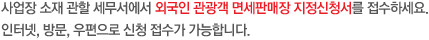 사업장 소재 관할 세무서에서 외국인 관광객 면세판매장 지정신청서를 접수하세요. 인터넷, 방문, 우편으로 신청 접수가 가능합니다. 다음에 해당하는 경우, 면세판매장 지정 신청이 불가합니다.