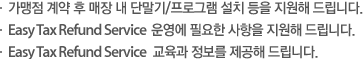 가맹점 계약 후 매장 내 단말기/프로그램 설치 등을 지원해 드립니다. Easy Tax Refund Service  운영에 필요한 사항을 지원해 드립니다. Easy Tax Refund Service   교육과 정보를 제공해 드립니다.