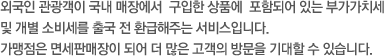 외국인 관광객이 국내 매장에서  구입한 상품에  포함되어 있는 부가가치세 및 개별 소비세를 출국 전 환급해주는 서비스입니다. 가맹점은 면세판매장이 되어 더 많은 고객의 방문을 기대할 수 있습니다.