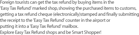 Foreign tourists can get the tax refund by buying items in the 
'Easy Tax Refund' marked shop, showing the purchased items to customs, getting a tax refund cheque (electronically)stamped and finally submitting the receipt to the 'Easy Tax Refund' counter in the airport or putting it into a 'Easy Tax Refund' mailbox. Explore Easy Tax Refund shops and be Smart Shopper! 