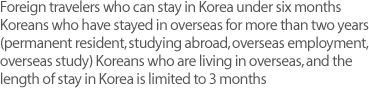 Foreign travelers who can stay in Korea under six months Koreans who have stayed in overseas for more than two years (permanent resident, studying abroad, overseas employment, overseas study) Koreans who are living in overseas, and the length of stay in Korea is limited to 3 months