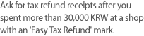 Ask for tax refund receipts after you spent more than 30,000 KRW at a shop 
with an 'Easy Tax Refund' mark.