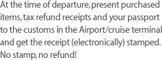 At the time of departure, present purchased items, tax refund receipts and your passport to the customs in the Airport/cruise terminal and get the receipt (electronically) stamped. No stamp, no refund! 