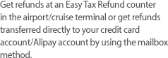 Get refunds at an Easy Tax Refund counter in the airport/cruise terminal or get refunds transferred directly to your credit card account/Alipay account by using the mailbox method.