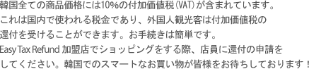 韓国全ての商品価格には10％の付加価値税(VAT)が含まれています。これは国内で使われる税金であり、外国人観光客は付加価値税の 還付を受けることができます。お手続きは簡単です。 Easy Tax Refund加盟店でショッピングをする際、店員に還付の申請を してください。韓国でのスマートなお買い物が皆様をお待ちしております！