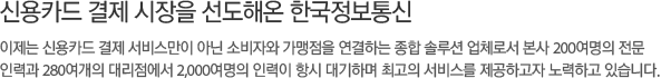 신용카드 결제 시장을 선도해온 한국정보통신,이제는 신용카드 결제 서비스만이 아닌 소비자와 가맹점을 연결하는 종합 솔루션 업체로서 본사 200여명의 전문,인력과 280여개의 대리점에서 2,000여명의 인력이 항시 대기하며 최고의 서비스를 제공하고자 노력하고 있습니다. 