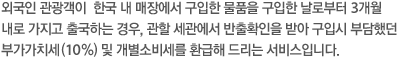 외국인 관광객이  한국 내 매장에서 구입한 물품을 구입한 날로부터 3개월내로 가지고 출국하는 경우, 관할 세관에서 반출확인을 받아 구입시 부담했던부가가치세(10%) 및 개별소비세를 환급해 드리는 서비스입니다.