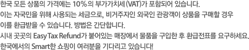 한국 모든 상품의 가격에는 10% 의 부가가치세(VAT)가 포함되어 있습니다.
이는 자국민을 위해 사용되는 세금으로, 비거주자인 외국인 관광객이 상품을 구매할 경우 이를 환급받을 수 있습니다. 방법은 간단합니다.
시내 곳곳의 Easy Tax Refund가 붙어있는 매장에서 물품을 구입한 후 환급전표를 요구하세요. 한국에서의 Smart한 쇼핑이 여러분을 기다리고 있습니다!