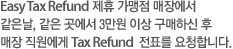 Easy Tax Refund 제휴 가맹점 매장에서 같은날, 같은 곳에서 3만원 이상 구매하신 후 매장 직원에게 Tax Refund  전표를 요청합니다.