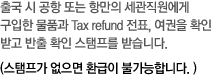 출국 시 공항 또는 항만의 세관직원에게 구입한 물품과 Tax refund 전표, 여권을 확인받고 반출 확인 스탬프를 받습니다. 스탬프가 없으면 환급이 불가능합니다. 