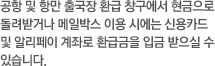 공항 및 항만 출국장 환급 창구에서 현금으로 돌려받거나 메일박스 이용시에는 신용카드로 환급금을 입금 받으실 수 있습니다.